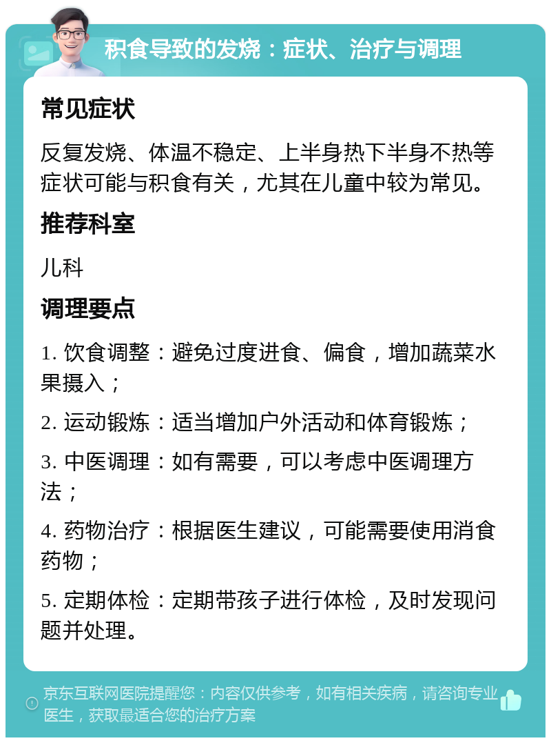 积食导致的发烧：症状、治疗与调理 常见症状 反复发烧、体温不稳定、上半身热下半身不热等症状可能与积食有关，尤其在儿童中较为常见。 推荐科室 儿科 调理要点 1. 饮食调整：避免过度进食、偏食，增加蔬菜水果摄入； 2. 运动锻炼：适当增加户外活动和体育锻炼； 3. 中医调理：如有需要，可以考虑中医调理方法； 4. 药物治疗：根据医生建议，可能需要使用消食药物； 5. 定期体检：定期带孩子进行体检，及时发现问题并处理。