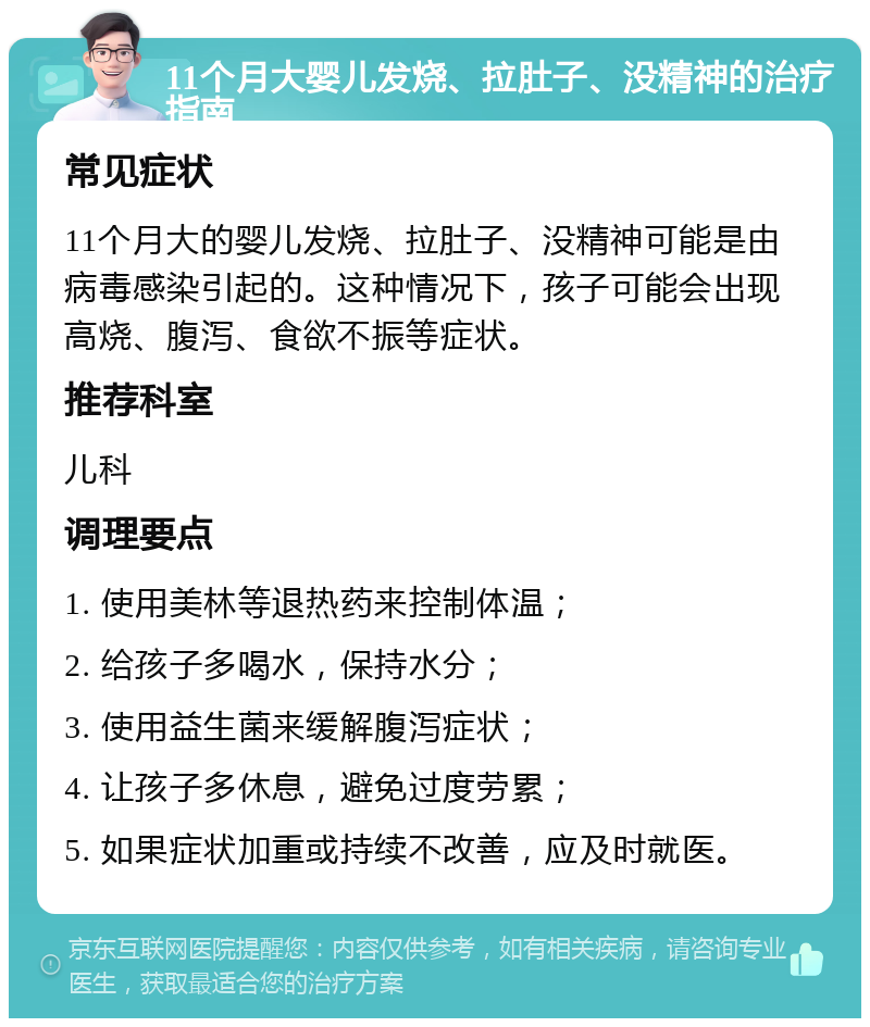 11个月大婴儿发烧、拉肚子、没精神的治疗指南 常见症状 11个月大的婴儿发烧、拉肚子、没精神可能是由病毒感染引起的。这种情况下，孩子可能会出现高烧、腹泻、食欲不振等症状。 推荐科室 儿科 调理要点 1. 使用美林等退热药来控制体温； 2. 给孩子多喝水，保持水分； 3. 使用益生菌来缓解腹泻症状； 4. 让孩子多休息，避免过度劳累； 5. 如果症状加重或持续不改善，应及时就医。