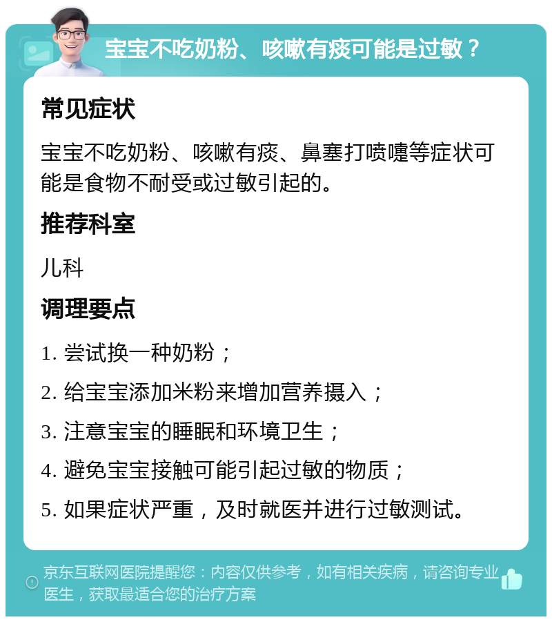 宝宝不吃奶粉、咳嗽有痰可能是过敏？ 常见症状 宝宝不吃奶粉、咳嗽有痰、鼻塞打喷嚏等症状可能是食物不耐受或过敏引起的。 推荐科室 儿科 调理要点 1. 尝试换一种奶粉； 2. 给宝宝添加米粉来增加营养摄入； 3. 注意宝宝的睡眠和环境卫生； 4. 避免宝宝接触可能引起过敏的物质； 5. 如果症状严重，及时就医并进行过敏测试。