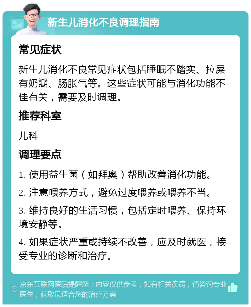 新生儿消化不良调理指南 常见症状 新生儿消化不良常见症状包括睡眠不踏实、拉屎有奶瓣、肠胀气等。这些症状可能与消化功能不佳有关，需要及时调理。 推荐科室 儿科 调理要点 1. 使用益生菌（如拜奥）帮助改善消化功能。 2. 注意喂养方式，避免过度喂养或喂养不当。 3. 维持良好的生活习惯，包括定时喂养、保持环境安静等。 4. 如果症状严重或持续不改善，应及时就医，接受专业的诊断和治疗。