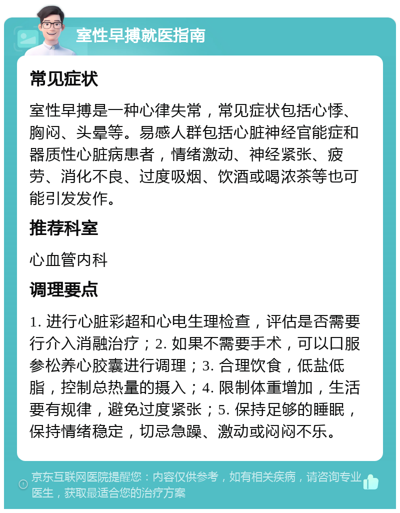 室性早搏就医指南 常见症状 室性早搏是一种心律失常，常见症状包括心悸、胸闷、头晕等。易感人群包括心脏神经官能症和器质性心脏病患者，情绪激动、神经紧张、疲劳、消化不良、过度吸烟、饮酒或喝浓茶等也可能引发发作。 推荐科室 心血管内科 调理要点 1. 进行心脏彩超和心电生理检查，评估是否需要行介入消融治疗；2. 如果不需要手术，可以口服参松养心胶囊进行调理；3. 合理饮食，低盐低脂，控制总热量的摄入；4. 限制体重增加，生活要有规律，避免过度紧张；5. 保持足够的睡眠，保持情绪稳定，切忌急躁、激动或闷闷不乐。