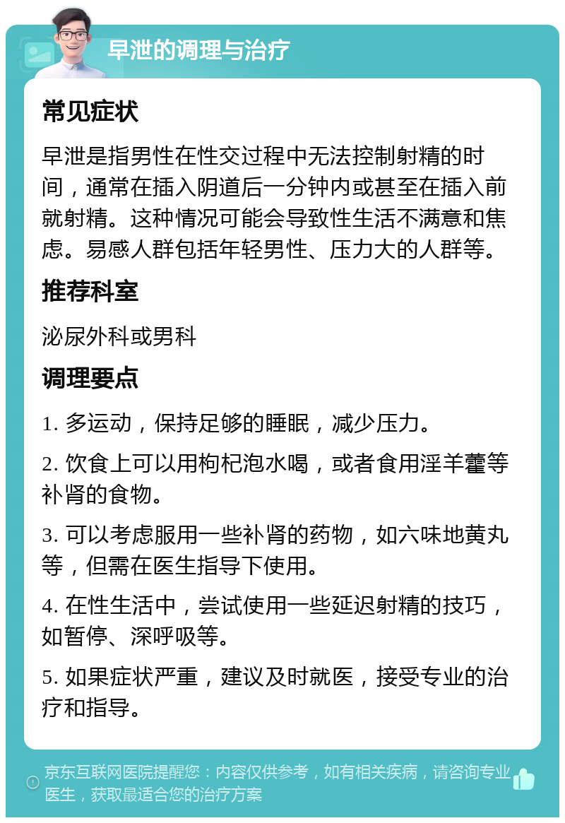 早泄的调理与治疗 常见症状 早泄是指男性在性交过程中无法控制射精的时间，通常在插入阴道后一分钟内或甚至在插入前就射精。这种情况可能会导致性生活不满意和焦虑。易感人群包括年轻男性、压力大的人群等。 推荐科室 泌尿外科或男科 调理要点 1. 多运动，保持足够的睡眠，减少压力。 2. 饮食上可以用枸杞泡水喝，或者食用淫羊藿等补肾的食物。 3. 可以考虑服用一些补肾的药物，如六味地黄丸等，但需在医生指导下使用。 4. 在性生活中，尝试使用一些延迟射精的技巧，如暂停、深呼吸等。 5. 如果症状严重，建议及时就医，接受专业的治疗和指导。