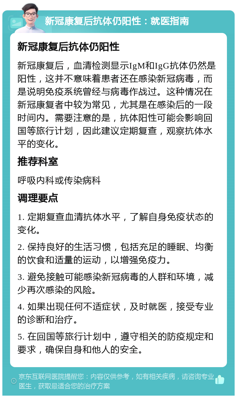 新冠康复后抗体仍阳性：就医指南 新冠康复后抗体仍阳性 新冠康复后，血清检测显示IgM和IgG抗体仍然是阳性，这并不意味着患者还在感染新冠病毒，而是说明免疫系统曾经与病毒作战过。这种情况在新冠康复者中较为常见，尤其是在感染后的一段时间内。需要注意的是，抗体阳性可能会影响回国等旅行计划，因此建议定期复查，观察抗体水平的变化。 推荐科室 呼吸内科或传染病科 调理要点 1. 定期复查血清抗体水平，了解自身免疫状态的变化。 2. 保持良好的生活习惯，包括充足的睡眠、均衡的饮食和适量的运动，以增强免疫力。 3. 避免接触可能感染新冠病毒的人群和环境，减少再次感染的风险。 4. 如果出现任何不适症状，及时就医，接受专业的诊断和治疗。 5. 在回国等旅行计划中，遵守相关的防疫规定和要求，确保自身和他人的安全。