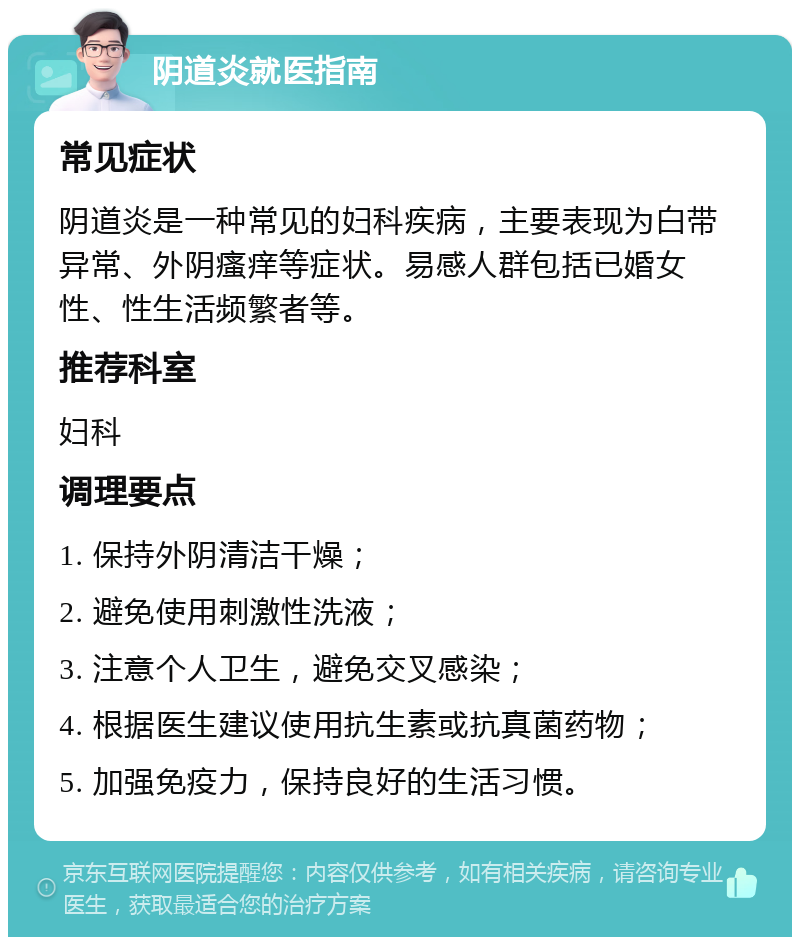 阴道炎就医指南 常见症状 阴道炎是一种常见的妇科疾病，主要表现为白带异常、外阴瘙痒等症状。易感人群包括已婚女性、性生活频繁者等。 推荐科室 妇科 调理要点 1. 保持外阴清洁干燥； 2. 避免使用刺激性洗液； 3. 注意个人卫生，避免交叉感染； 4. 根据医生建议使用抗生素或抗真菌药物； 5. 加强免疫力，保持良好的生活习惯。