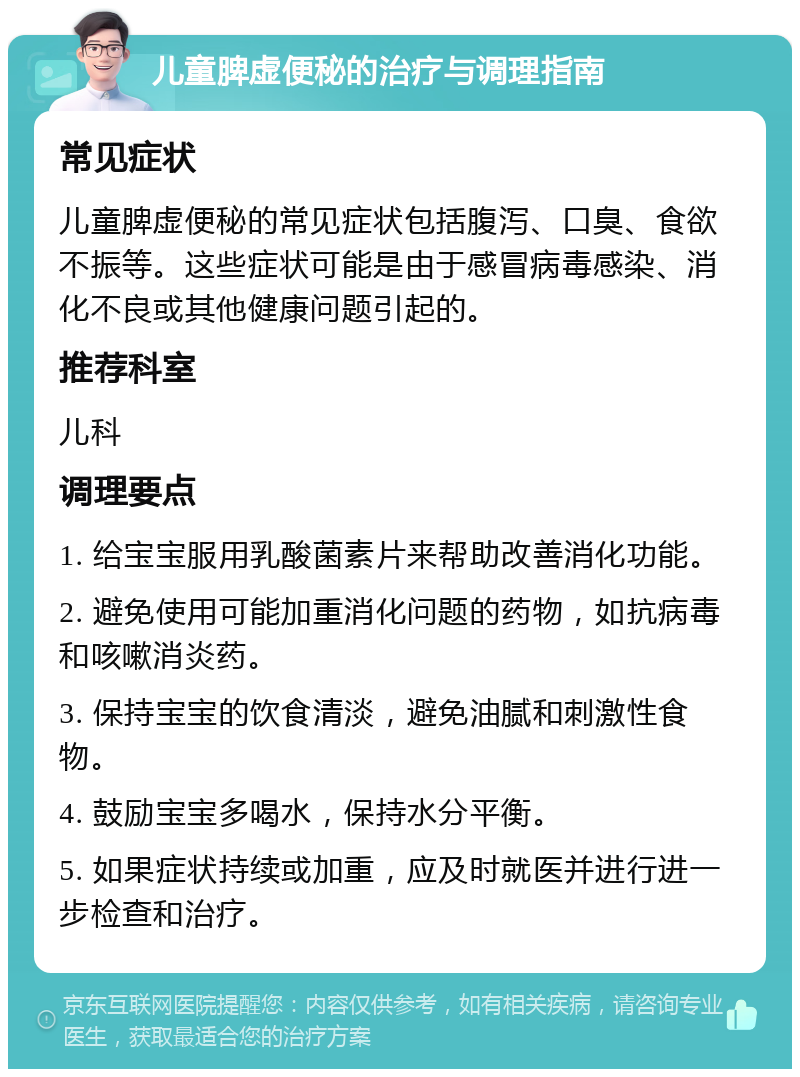 儿童脾虚便秘的治疗与调理指南 常见症状 儿童脾虚便秘的常见症状包括腹泻、口臭、食欲不振等。这些症状可能是由于感冒病毒感染、消化不良或其他健康问题引起的。 推荐科室 儿科 调理要点 1. 给宝宝服用乳酸菌素片来帮助改善消化功能。 2. 避免使用可能加重消化问题的药物，如抗病毒和咳嗽消炎药。 3. 保持宝宝的饮食清淡，避免油腻和刺激性食物。 4. 鼓励宝宝多喝水，保持水分平衡。 5. 如果症状持续或加重，应及时就医并进行进一步检查和治疗。