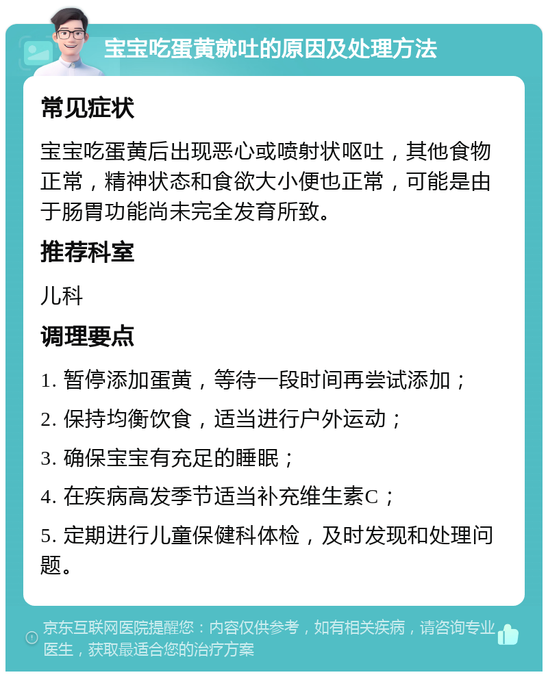 宝宝吃蛋黄就吐的原因及处理方法 常见症状 宝宝吃蛋黄后出现恶心或喷射状呕吐，其他食物正常，精神状态和食欲大小便也正常，可能是由于肠胃功能尚未完全发育所致。 推荐科室 儿科 调理要点 1. 暂停添加蛋黄，等待一段时间再尝试添加； 2. 保持均衡饮食，适当进行户外运动； 3. 确保宝宝有充足的睡眠； 4. 在疾病高发季节适当补充维生素C； 5. 定期进行儿童保健科体检，及时发现和处理问题。