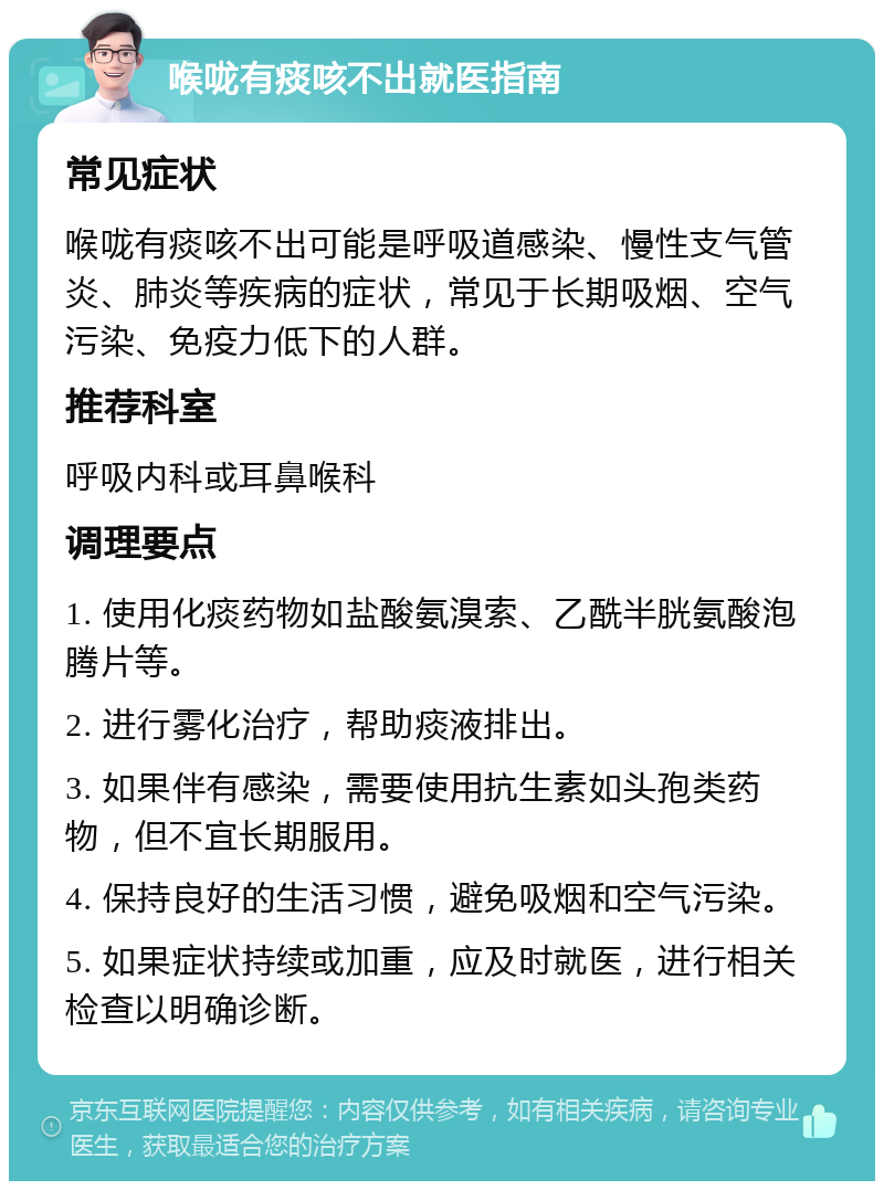 喉咙有痰咳不出就医指南 常见症状 喉咙有痰咳不出可能是呼吸道感染、慢性支气管炎、肺炎等疾病的症状，常见于长期吸烟、空气污染、免疫力低下的人群。 推荐科室 呼吸内科或耳鼻喉科 调理要点 1. 使用化痰药物如盐酸氨溴索、乙酰半胱氨酸泡腾片等。 2. 进行雾化治疗，帮助痰液排出。 3. 如果伴有感染，需要使用抗生素如头孢类药物，但不宜长期服用。 4. 保持良好的生活习惯，避免吸烟和空气污染。 5. 如果症状持续或加重，应及时就医，进行相关检查以明确诊断。