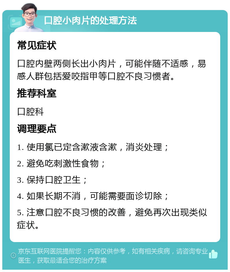 口腔小肉片的处理方法 常见症状 口腔内壁两侧长出小肉片，可能伴随不适感，易感人群包括爱咬指甲等口腔不良习惯者。 推荐科室 口腔科 调理要点 1. 使用氯已定含漱液含漱，消炎处理； 2. 避免吃刺激性食物； 3. 保持口腔卫生； 4. 如果长期不消，可能需要面诊切除； 5. 注意口腔不良习惯的改善，避免再次出现类似症状。