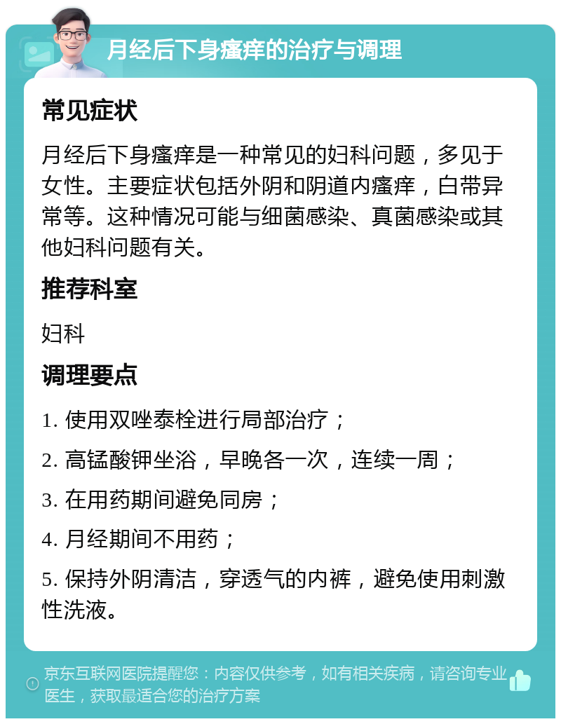 月经后下身瘙痒的治疗与调理 常见症状 月经后下身瘙痒是一种常见的妇科问题，多见于女性。主要症状包括外阴和阴道内瘙痒，白带异常等。这种情况可能与细菌感染、真菌感染或其他妇科问题有关。 推荐科室 妇科 调理要点 1. 使用双唑泰栓进行局部治疗； 2. 高锰酸钾坐浴，早晚各一次，连续一周； 3. 在用药期间避免同房； 4. 月经期间不用药； 5. 保持外阴清洁，穿透气的内裤，避免使用刺激性洗液。