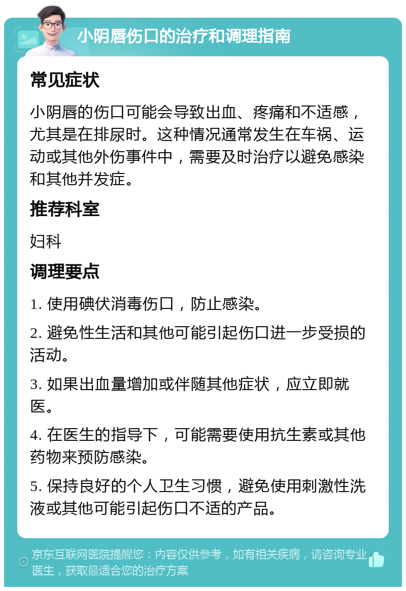 小阴唇伤口的治疗和调理指南 常见症状 小阴唇的伤口可能会导致出血、疼痛和不适感，尤其是在排尿时。这种情况通常发生在车祸、运动或其他外伤事件中，需要及时治疗以避免感染和其他并发症。 推荐科室 妇科 调理要点 1. 使用碘伏消毒伤口，防止感染。 2. 避免性生活和其他可能引起伤口进一步受损的活动。 3. 如果出血量增加或伴随其他症状，应立即就医。 4. 在医生的指导下，可能需要使用抗生素或其他药物来预防感染。 5. 保持良好的个人卫生习惯，避免使用刺激性洗液或其他可能引起伤口不适的产品。