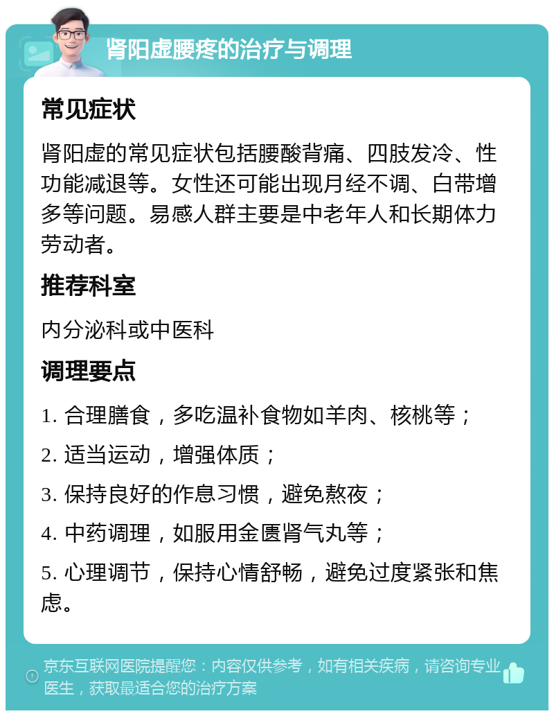 肾阳虚腰疼的治疗与调理 常见症状 肾阳虚的常见症状包括腰酸背痛、四肢发冷、性功能减退等。女性还可能出现月经不调、白带增多等问题。易感人群主要是中老年人和长期体力劳动者。 推荐科室 内分泌科或中医科 调理要点 1. 合理膳食，多吃温补食物如羊肉、核桃等； 2. 适当运动，增强体质； 3. 保持良好的作息习惯，避免熬夜； 4. 中药调理，如服用金匮肾气丸等； 5. 心理调节，保持心情舒畅，避免过度紧张和焦虑。