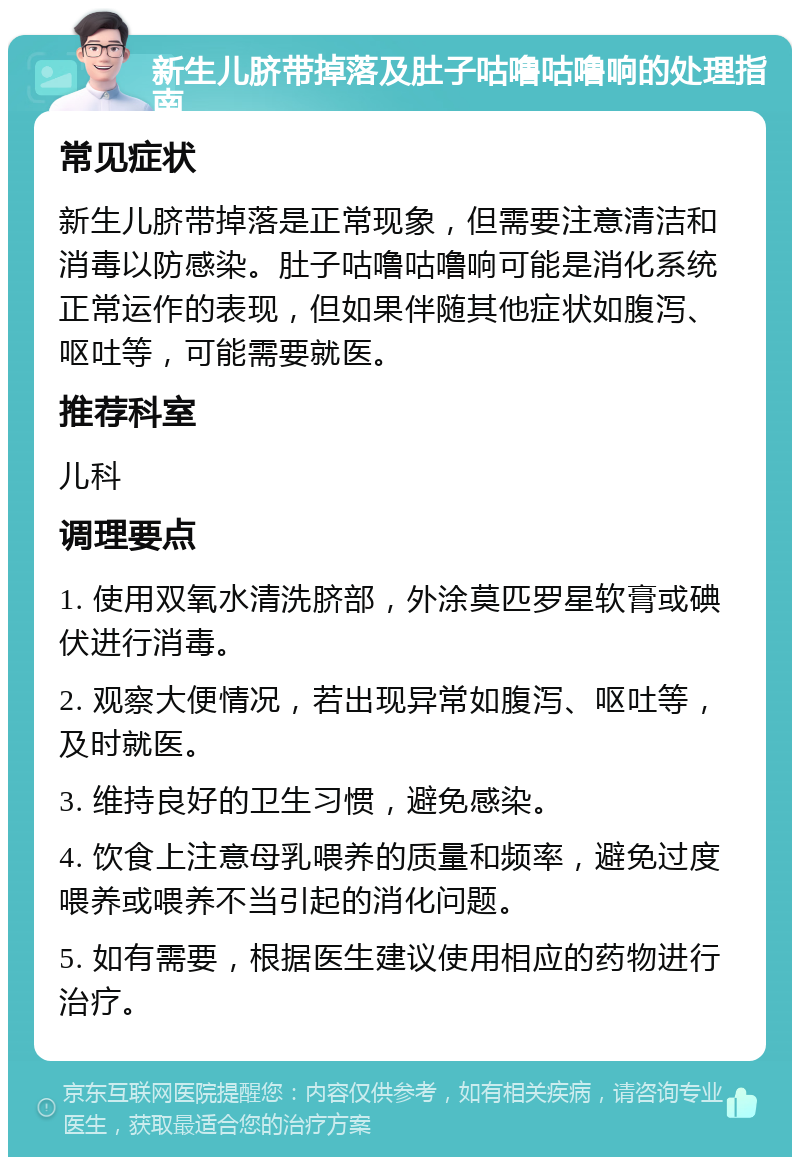 新生儿脐带掉落及肚子咕噜咕噜响的处理指南 常见症状 新生儿脐带掉落是正常现象，但需要注意清洁和消毒以防感染。肚子咕噜咕噜响可能是消化系统正常运作的表现，但如果伴随其他症状如腹泻、呕吐等，可能需要就医。 推荐科室 儿科 调理要点 1. 使用双氧水清洗脐部，外涂莫匹罗星软膏或碘伏进行消毒。 2. 观察大便情况，若出现异常如腹泻、呕吐等，及时就医。 3. 维持良好的卫生习惯，避免感染。 4. 饮食上注意母乳喂养的质量和频率，避免过度喂养或喂养不当引起的消化问题。 5. 如有需要，根据医生建议使用相应的药物进行治疗。