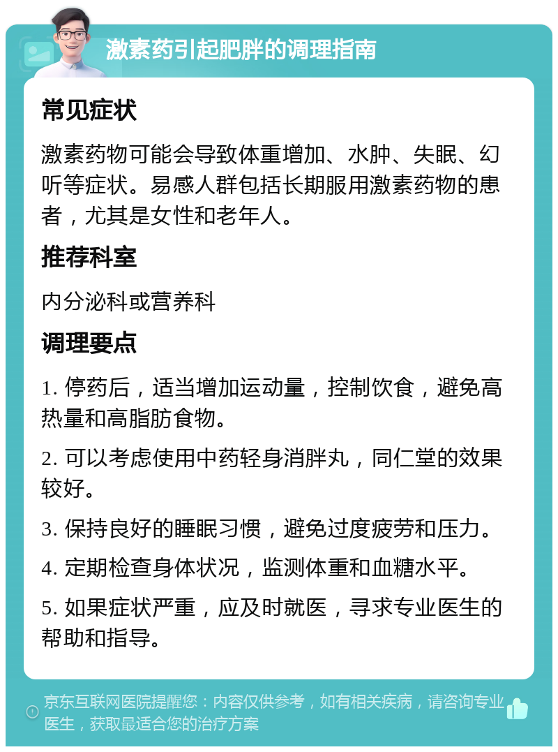 激素药引起肥胖的调理指南 常见症状 激素药物可能会导致体重增加、水肿、失眠、幻听等症状。易感人群包括长期服用激素药物的患者，尤其是女性和老年人。 推荐科室 内分泌科或营养科 调理要点 1. 停药后，适当增加运动量，控制饮食，避免高热量和高脂肪食物。 2. 可以考虑使用中药轻身消胖丸，同仁堂的效果较好。 3. 保持良好的睡眠习惯，避免过度疲劳和压力。 4. 定期检查身体状况，监测体重和血糖水平。 5. 如果症状严重，应及时就医，寻求专业医生的帮助和指导。