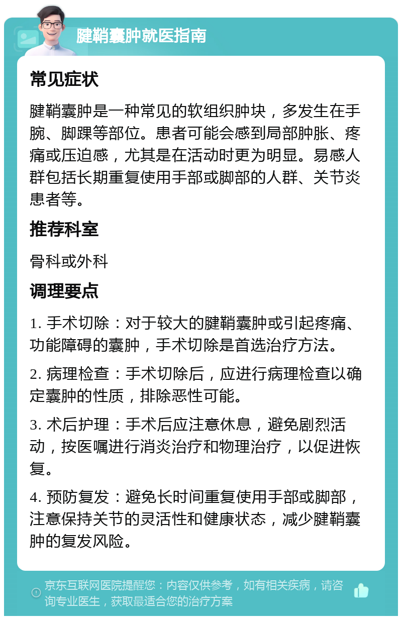 腱鞘囊肿就医指南 常见症状 腱鞘囊肿是一种常见的软组织肿块，多发生在手腕、脚踝等部位。患者可能会感到局部肿胀、疼痛或压迫感，尤其是在活动时更为明显。易感人群包括长期重复使用手部或脚部的人群、关节炎患者等。 推荐科室 骨科或外科 调理要点 1. 手术切除：对于较大的腱鞘囊肿或引起疼痛、功能障碍的囊肿，手术切除是首选治疗方法。 2. 病理检查：手术切除后，应进行病理检查以确定囊肿的性质，排除恶性可能。 3. 术后护理：手术后应注意休息，避免剧烈活动，按医嘱进行消炎治疗和物理治疗，以促进恢复。 4. 预防复发：避免长时间重复使用手部或脚部，注意保持关节的灵活性和健康状态，减少腱鞘囊肿的复发风险。