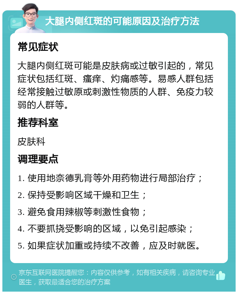 大腿内侧红斑的可能原因及治疗方法 常见症状 大腿内侧红斑可能是皮肤病或过敏引起的，常见症状包括红斑、瘙痒、灼痛感等。易感人群包括经常接触过敏原或刺激性物质的人群、免疫力较弱的人群等。 推荐科室 皮肤科 调理要点 1. 使用地奈德乳膏等外用药物进行局部治疗； 2. 保持受影响区域干燥和卫生； 3. 避免食用辣椒等刺激性食物； 4. 不要抓挠受影响的区域，以免引起感染； 5. 如果症状加重或持续不改善，应及时就医。