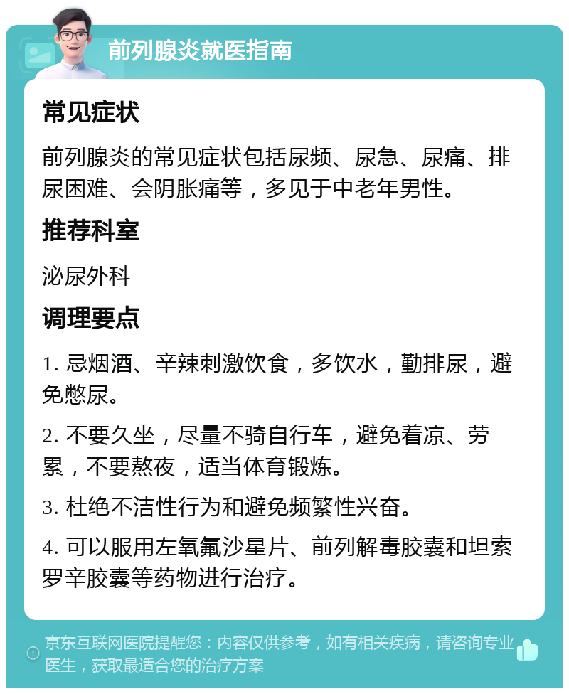 前列腺炎就医指南 常见症状 前列腺炎的常见症状包括尿频、尿急、尿痛、排尿困难、会阴胀痛等，多见于中老年男性。 推荐科室 泌尿外科 调理要点 1. 忌烟酒、辛辣刺激饮食，多饮水，勤排尿，避免憋尿。 2. 不要久坐，尽量不骑自行车，避免着凉、劳累，不要熬夜，适当体育锻炼。 3. 杜绝不洁性行为和避免频繁性兴奋。 4. 可以服用左氧氟沙星片、前列解毒胶囊和坦索罗辛胶囊等药物进行治疗。