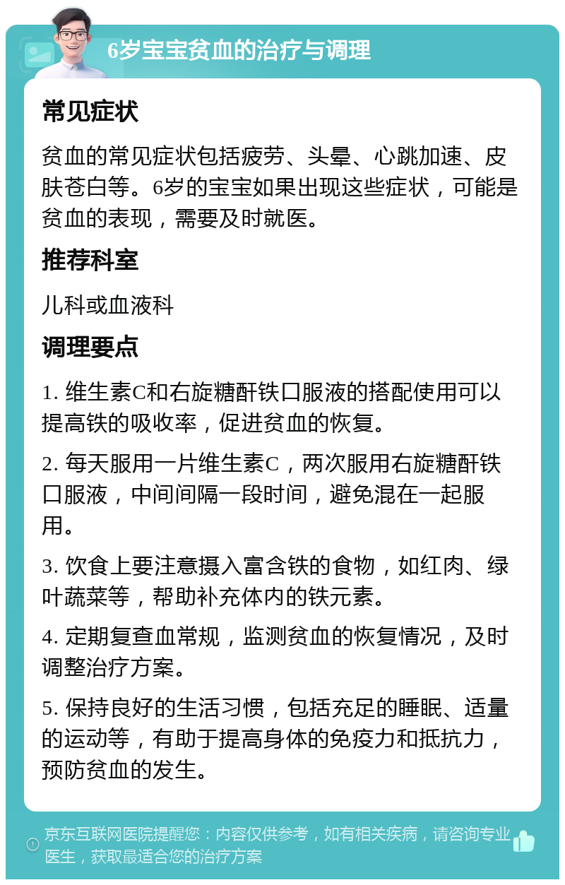 6岁宝宝贫血的治疗与调理 常见症状 贫血的常见症状包括疲劳、头晕、心跳加速、皮肤苍白等。6岁的宝宝如果出现这些症状，可能是贫血的表现，需要及时就医。 推荐科室 儿科或血液科 调理要点 1. 维生素C和右旋糖酐铁口服液的搭配使用可以提高铁的吸收率，促进贫血的恢复。 2. 每天服用一片维生素C，两次服用右旋糖酐铁口服液，中间间隔一段时间，避免混在一起服用。 3. 饮食上要注意摄入富含铁的食物，如红肉、绿叶蔬菜等，帮助补充体内的铁元素。 4. 定期复查血常规，监测贫血的恢复情况，及时调整治疗方案。 5. 保持良好的生活习惯，包括充足的睡眠、适量的运动等，有助于提高身体的免疫力和抵抗力，预防贫血的发生。