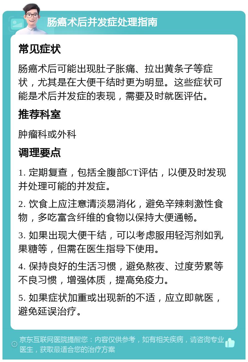 肠癌术后并发症处理指南 常见症状 肠癌术后可能出现肚子胀痛、拉出黄条子等症状，尤其是在大便干结时更为明显。这些症状可能是术后并发症的表现，需要及时就医评估。 推荐科室 肿瘤科或外科 调理要点 1. 定期复查，包括全腹部CT评估，以便及时发现并处理可能的并发症。 2. 饮食上应注意清淡易消化，避免辛辣刺激性食物，多吃富含纤维的食物以保持大便通畅。 3. 如果出现大便干结，可以考虑服用轻泻剂如乳果糖等，但需在医生指导下使用。 4. 保持良好的生活习惯，避免熬夜、过度劳累等不良习惯，增强体质，提高免疫力。 5. 如果症状加重或出现新的不适，应立即就医，避免延误治疗。