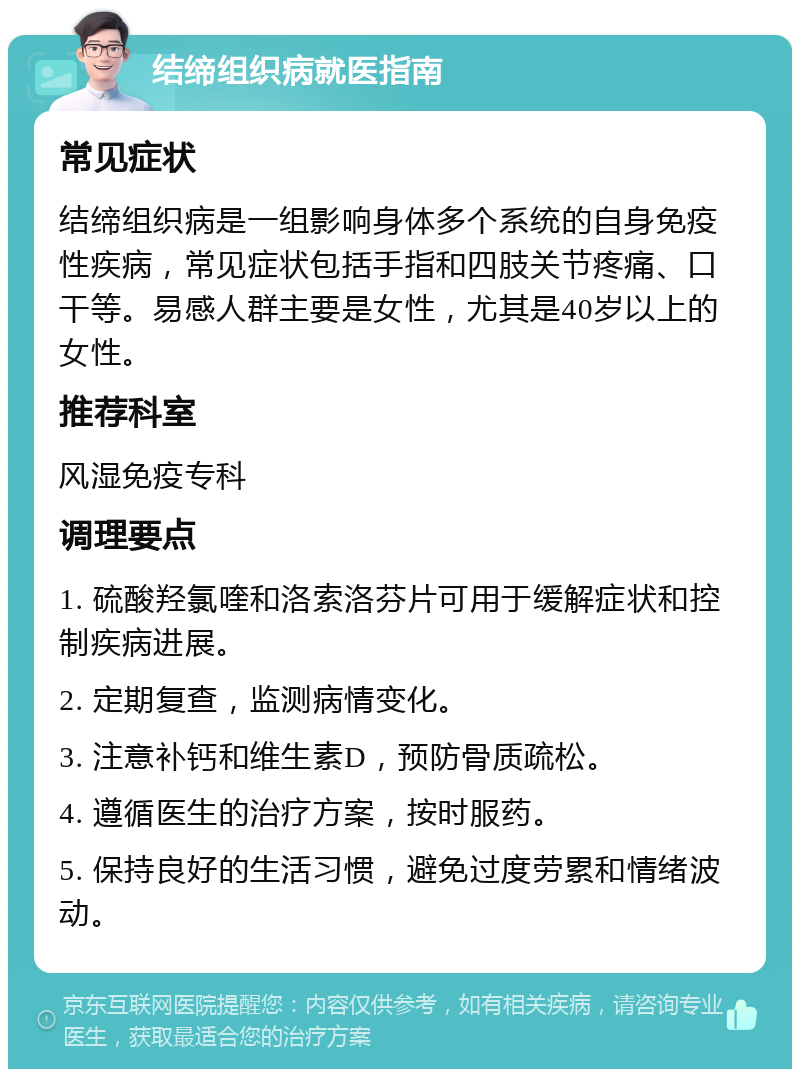 结缔组织病就医指南 常见症状 结缔组织病是一组影响身体多个系统的自身免疫性疾病，常见症状包括手指和四肢关节疼痛、口干等。易感人群主要是女性，尤其是40岁以上的女性。 推荐科室 风湿免疫专科 调理要点 1. 硫酸羟氯喹和洛索洛芬片可用于缓解症状和控制疾病进展。 2. 定期复查，监测病情变化。 3. 注意补钙和维生素D，预防骨质疏松。 4. 遵循医生的治疗方案，按时服药。 5. 保持良好的生活习惯，避免过度劳累和情绪波动。