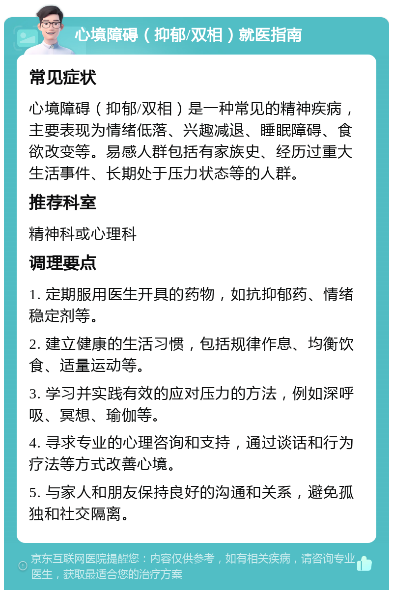 心境障碍（抑郁/双相）就医指南 常见症状 心境障碍（抑郁/双相）是一种常见的精神疾病，主要表现为情绪低落、兴趣减退、睡眠障碍、食欲改变等。易感人群包括有家族史、经历过重大生活事件、长期处于压力状态等的人群。 推荐科室 精神科或心理科 调理要点 1. 定期服用医生开具的药物，如抗抑郁药、情绪稳定剂等。 2. 建立健康的生活习惯，包括规律作息、均衡饮食、适量运动等。 3. 学习并实践有效的应对压力的方法，例如深呼吸、冥想、瑜伽等。 4. 寻求专业的心理咨询和支持，通过谈话和行为疗法等方式改善心境。 5. 与家人和朋友保持良好的沟通和关系，避免孤独和社交隔离。