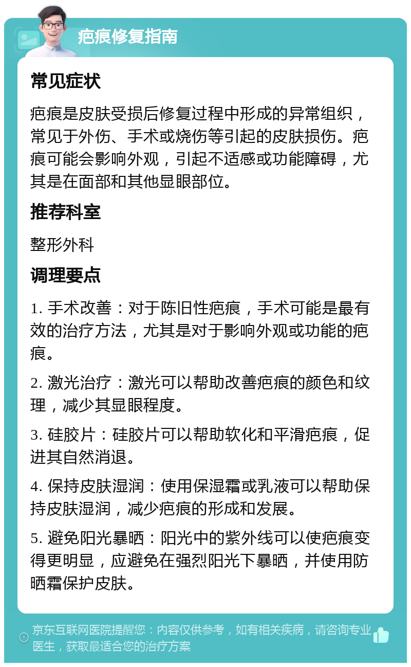 疤痕修复指南 常见症状 疤痕是皮肤受损后修复过程中形成的异常组织，常见于外伤、手术或烧伤等引起的皮肤损伤。疤痕可能会影响外观，引起不适感或功能障碍，尤其是在面部和其他显眼部位。 推荐科室 整形外科 调理要点 1. 手术改善：对于陈旧性疤痕，手术可能是最有效的治疗方法，尤其是对于影响外观或功能的疤痕。 2. 激光治疗：激光可以帮助改善疤痕的颜色和纹理，减少其显眼程度。 3. 硅胶片：硅胶片可以帮助软化和平滑疤痕，促进其自然消退。 4. 保持皮肤湿润：使用保湿霜或乳液可以帮助保持皮肤湿润，减少疤痕的形成和发展。 5. 避免阳光暴晒：阳光中的紫外线可以使疤痕变得更明显，应避免在强烈阳光下暴晒，并使用防晒霜保护皮肤。