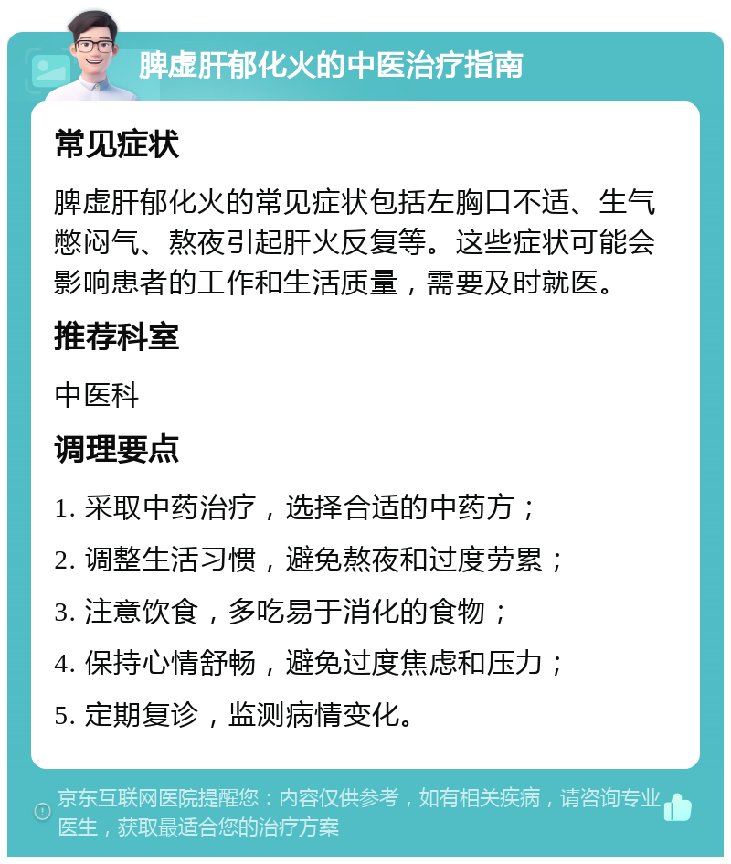 脾虚肝郁化火的中医治疗指南 常见症状 脾虚肝郁化火的常见症状包括左胸口不适、生气憋闷气、熬夜引起肝火反复等。这些症状可能会影响患者的工作和生活质量，需要及时就医。 推荐科室 中医科 调理要点 1. 采取中药治疗，选择合适的中药方； 2. 调整生活习惯，避免熬夜和过度劳累； 3. 注意饮食，多吃易于消化的食物； 4. 保持心情舒畅，避免过度焦虑和压力； 5. 定期复诊，监测病情变化。