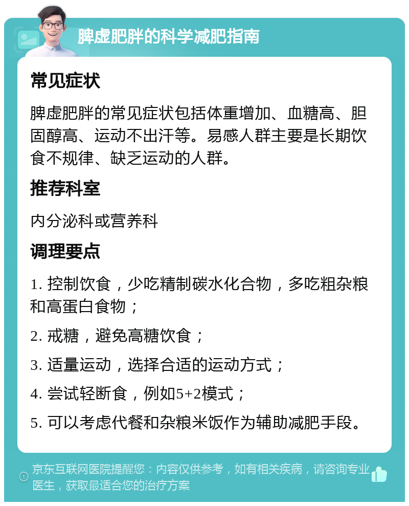 脾虚肥胖的科学减肥指南 常见症状 脾虚肥胖的常见症状包括体重增加、血糖高、胆固醇高、运动不出汗等。易感人群主要是长期饮食不规律、缺乏运动的人群。 推荐科室 内分泌科或营养科 调理要点 1. 控制饮食，少吃精制碳水化合物，多吃粗杂粮和高蛋白食物； 2. 戒糖，避免高糖饮食； 3. 适量运动，选择合适的运动方式； 4. 尝试轻断食，例如5+2模式； 5. 可以考虑代餐和杂粮米饭作为辅助减肥手段。