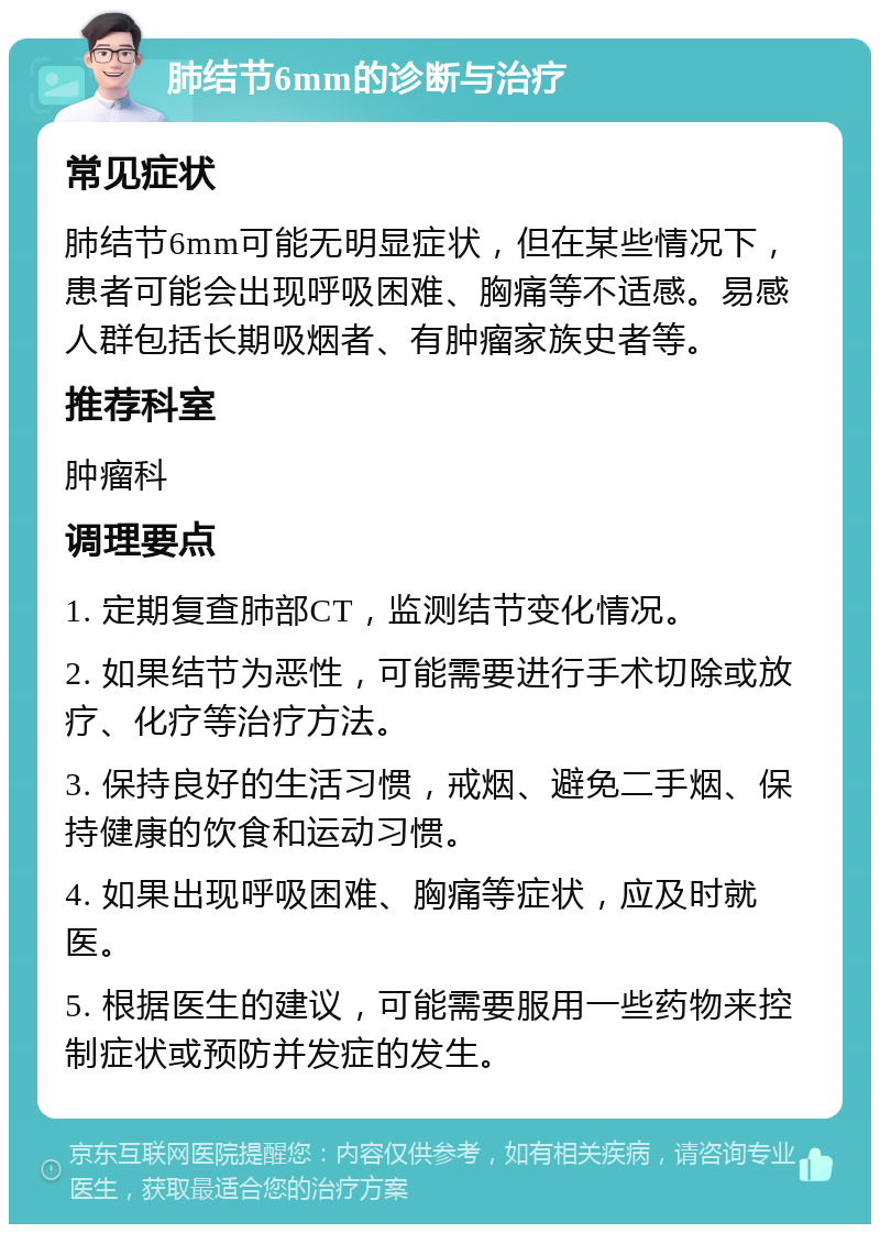 肺结节6mm的诊断与治疗 常见症状 肺结节6mm可能无明显症状，但在某些情况下，患者可能会出现呼吸困难、胸痛等不适感。易感人群包括长期吸烟者、有肿瘤家族史者等。 推荐科室 肿瘤科 调理要点 1. 定期复查肺部CT，监测结节变化情况。 2. 如果结节为恶性，可能需要进行手术切除或放疗、化疗等治疗方法。 3. 保持良好的生活习惯，戒烟、避免二手烟、保持健康的饮食和运动习惯。 4. 如果出现呼吸困难、胸痛等症状，应及时就医。 5. 根据医生的建议，可能需要服用一些药物来控制症状或预防并发症的发生。