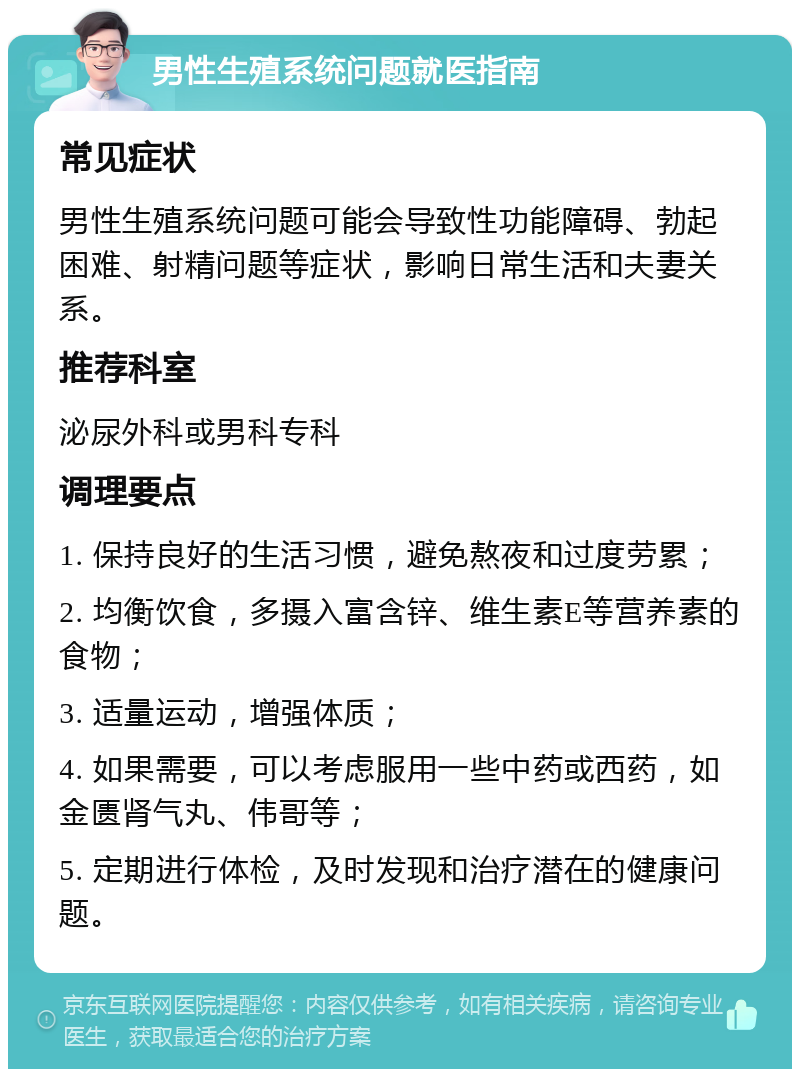 男性生殖系统问题就医指南 常见症状 男性生殖系统问题可能会导致性功能障碍、勃起困难、射精问题等症状，影响日常生活和夫妻关系。 推荐科室 泌尿外科或男科专科 调理要点 1. 保持良好的生活习惯，避免熬夜和过度劳累； 2. 均衡饮食，多摄入富含锌、维生素E等营养素的食物； 3. 适量运动，增强体质； 4. 如果需要，可以考虑服用一些中药或西药，如金匮肾气丸、伟哥等； 5. 定期进行体检，及时发现和治疗潜在的健康问题。