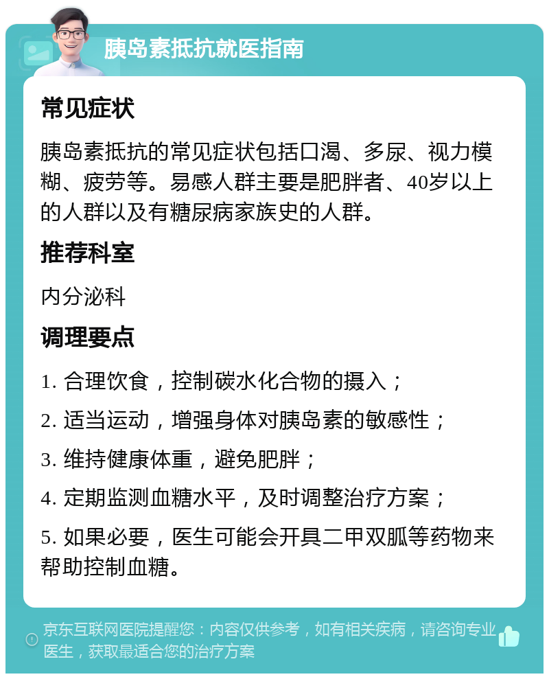 胰岛素抵抗就医指南 常见症状 胰岛素抵抗的常见症状包括口渴、多尿、视力模糊、疲劳等。易感人群主要是肥胖者、40岁以上的人群以及有糖尿病家族史的人群。 推荐科室 内分泌科 调理要点 1. 合理饮食，控制碳水化合物的摄入； 2. 适当运动，增强身体对胰岛素的敏感性； 3. 维持健康体重，避免肥胖； 4. 定期监测血糖水平，及时调整治疗方案； 5. 如果必要，医生可能会开具二甲双胍等药物来帮助控制血糖。