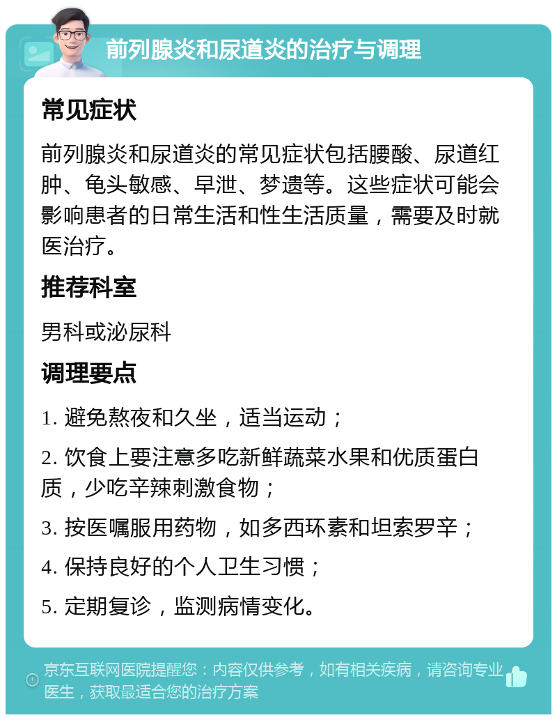 前列腺炎和尿道炎的治疗与调理 常见症状 前列腺炎和尿道炎的常见症状包括腰酸、尿道红肿、龟头敏感、早泄、梦遗等。这些症状可能会影响患者的日常生活和性生活质量，需要及时就医治疗。 推荐科室 男科或泌尿科 调理要点 1. 避免熬夜和久坐，适当运动； 2. 饮食上要注意多吃新鲜蔬菜水果和优质蛋白质，少吃辛辣刺激食物； 3. 按医嘱服用药物，如多西环素和坦索罗辛； 4. 保持良好的个人卫生习惯； 5. 定期复诊，监测病情变化。