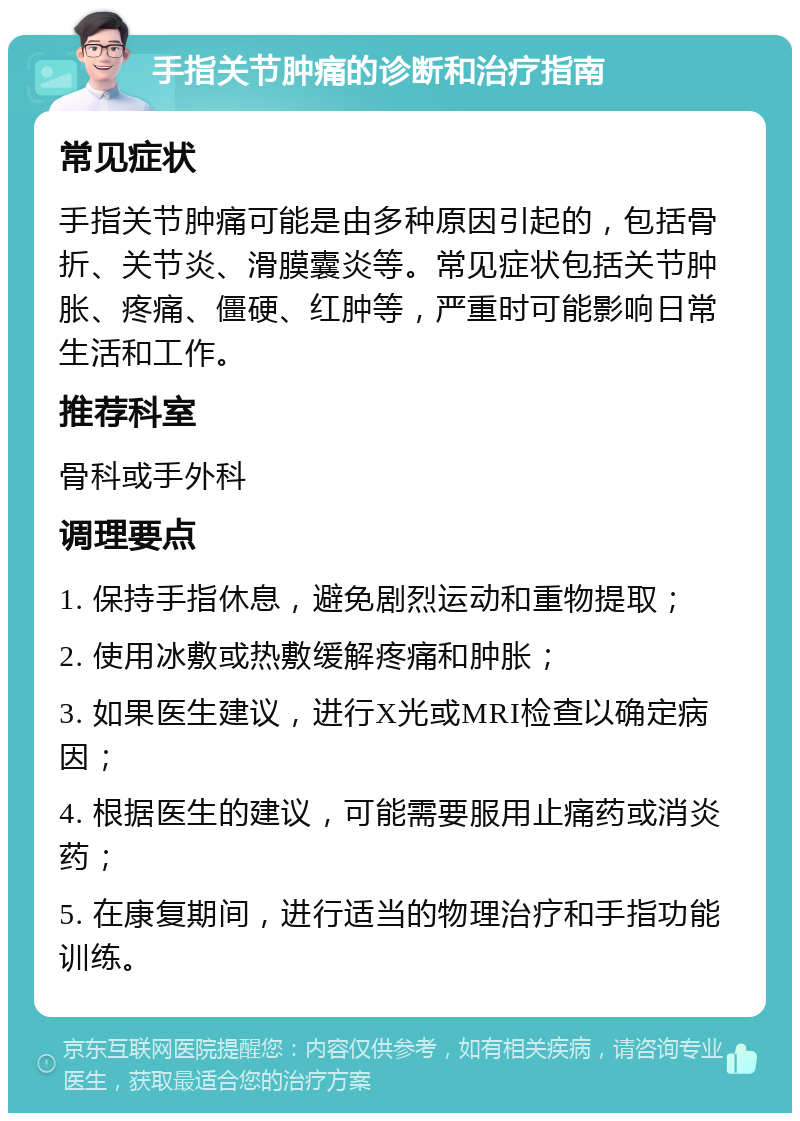 手指关节肿痛的诊断和治疗指南 常见症状 手指关节肿痛可能是由多种原因引起的，包括骨折、关节炎、滑膜囊炎等。常见症状包括关节肿胀、疼痛、僵硬、红肿等，严重时可能影响日常生活和工作。 推荐科室 骨科或手外科 调理要点 1. 保持手指休息，避免剧烈运动和重物提取； 2. 使用冰敷或热敷缓解疼痛和肿胀； 3. 如果医生建议，进行X光或MRI检查以确定病因； 4. 根据医生的建议，可能需要服用止痛药或消炎药； 5. 在康复期间，进行适当的物理治疗和手指功能训练。