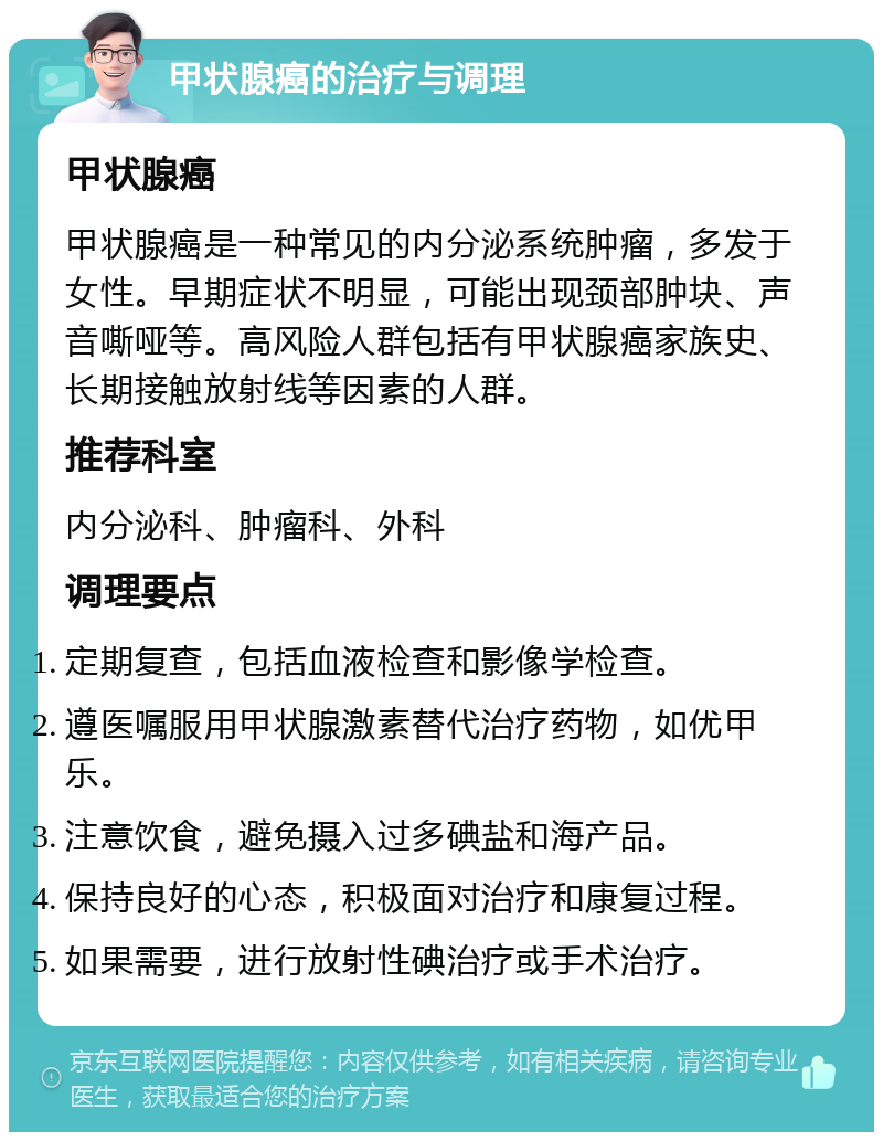 甲状腺癌的治疗与调理 甲状腺癌 甲状腺癌是一种常见的内分泌系统肿瘤，多发于女性。早期症状不明显，可能出现颈部肿块、声音嘶哑等。高风险人群包括有甲状腺癌家族史、长期接触放射线等因素的人群。 推荐科室 内分泌科、肿瘤科、外科 调理要点 定期复查，包括血液检查和影像学检查。 遵医嘱服用甲状腺激素替代治疗药物，如优甲乐。 注意饮食，避免摄入过多碘盐和海产品。 保持良好的心态，积极面对治疗和康复过程。 如果需要，进行放射性碘治疗或手术治疗。