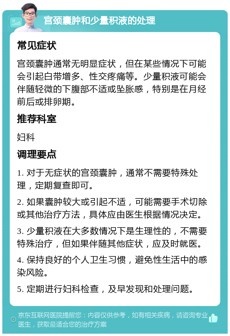 宫颈囊肿和少量积液的处理 常见症状 宫颈囊肿通常无明显症状，但在某些情况下可能会引起白带增多、性交疼痛等。少量积液可能会伴随轻微的下腹部不适或坠胀感，特别是在月经前后或排卵期。 推荐科室 妇科 调理要点 1. 对于无症状的宫颈囊肿，通常不需要特殊处理，定期复查即可。 2. 如果囊肿较大或引起不适，可能需要手术切除或其他治疗方法，具体应由医生根据情况决定。 3. 少量积液在大多数情况下是生理性的，不需要特殊治疗，但如果伴随其他症状，应及时就医。 4. 保持良好的个人卫生习惯，避免性生活中的感染风险。 5. 定期进行妇科检查，及早发现和处理问题。