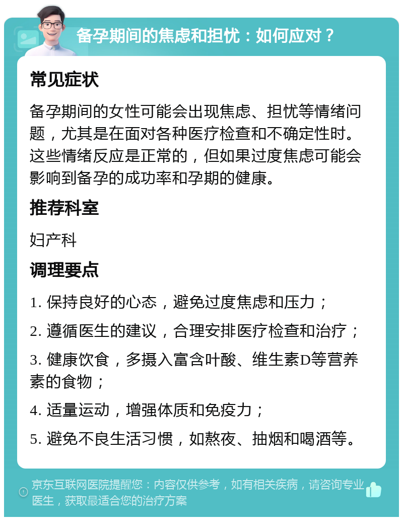 备孕期间的焦虑和担忧：如何应对？ 常见症状 备孕期间的女性可能会出现焦虑、担忧等情绪问题，尤其是在面对各种医疗检查和不确定性时。这些情绪反应是正常的，但如果过度焦虑可能会影响到备孕的成功率和孕期的健康。 推荐科室 妇产科 调理要点 1. 保持良好的心态，避免过度焦虑和压力； 2. 遵循医生的建议，合理安排医疗检查和治疗； 3. 健康饮食，多摄入富含叶酸、维生素D等营养素的食物； 4. 适量运动，增强体质和免疫力； 5. 避免不良生活习惯，如熬夜、抽烟和喝酒等。