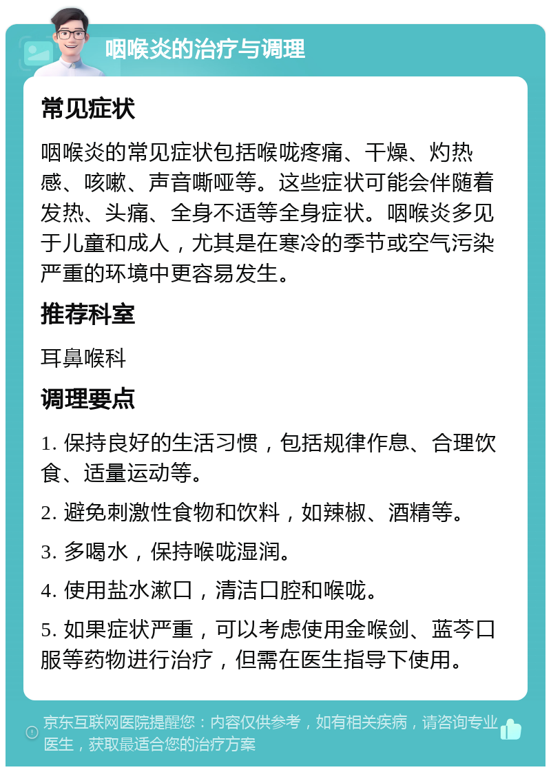 咽喉炎的治疗与调理 常见症状 咽喉炎的常见症状包括喉咙疼痛、干燥、灼热感、咳嗽、声音嘶哑等。这些症状可能会伴随着发热、头痛、全身不适等全身症状。咽喉炎多见于儿童和成人，尤其是在寒冷的季节或空气污染严重的环境中更容易发生。 推荐科室 耳鼻喉科 调理要点 1. 保持良好的生活习惯，包括规律作息、合理饮食、适量运动等。 2. 避免刺激性食物和饮料，如辣椒、酒精等。 3. 多喝水，保持喉咙湿润。 4. 使用盐水漱口，清洁口腔和喉咙。 5. 如果症状严重，可以考虑使用金喉剑、蓝芩口服等药物进行治疗，但需在医生指导下使用。