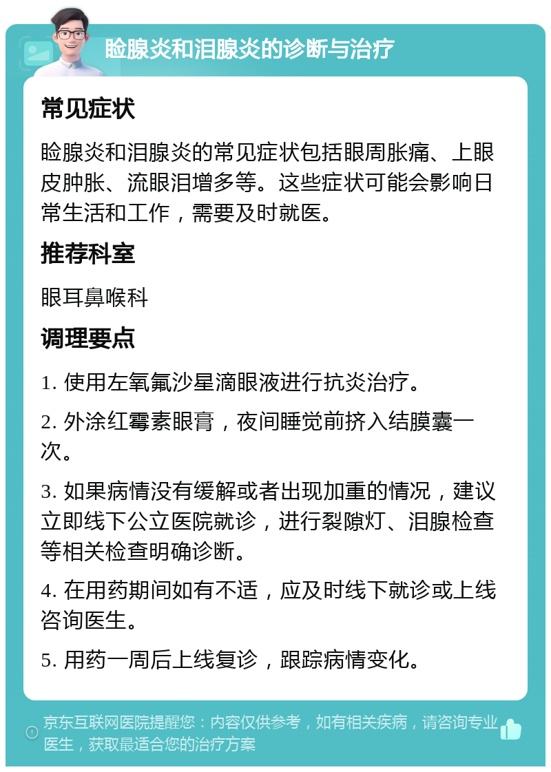 睑腺炎和泪腺炎的诊断与治疗 常见症状 睑腺炎和泪腺炎的常见症状包括眼周胀痛、上眼皮肿胀、流眼泪增多等。这些症状可能会影响日常生活和工作，需要及时就医。 推荐科室 眼耳鼻喉科 调理要点 1. 使用左氧氟沙星滴眼液进行抗炎治疗。 2. 外涂红霉素眼膏，夜间睡觉前挤入结膜囊一次。 3. 如果病情没有缓解或者出现加重的情况，建议立即线下公立医院就诊，进行裂隙灯、泪腺检查等相关检查明确诊断。 4. 在用药期间如有不适，应及时线下就诊或上线咨询医生。 5. 用药一周后上线复诊，跟踪病情变化。