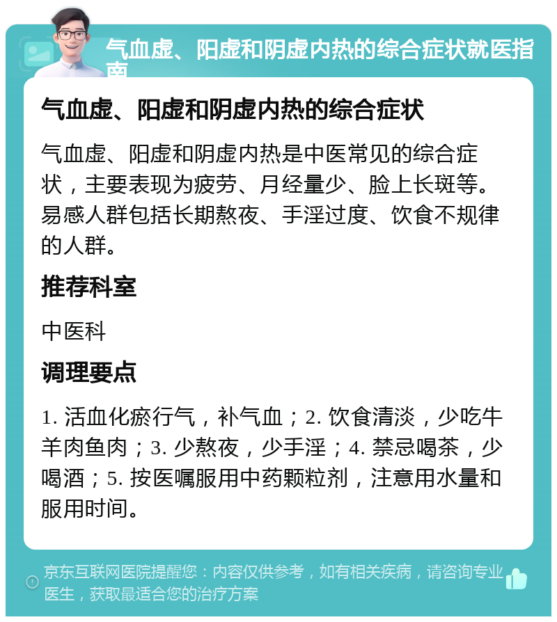 气血虚、阳虚和阴虚内热的综合症状就医指南 气血虚、阳虚和阴虚内热的综合症状 气血虚、阳虚和阴虚内热是中医常见的综合症状，主要表现为疲劳、月经量少、脸上长斑等。易感人群包括长期熬夜、手淫过度、饮食不规律的人群。 推荐科室 中医科 调理要点 1. 活血化瘀行气，补气血；2. 饮食清淡，少吃牛羊肉鱼肉；3. 少熬夜，少手淫；4. 禁忌喝茶，少喝酒；5. 按医嘱服用中药颗粒剂，注意用水量和服用时间。