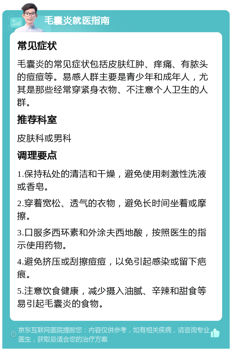 毛囊炎就医指南 常见症状 毛囊炎的常见症状包括皮肤红肿、痒痛、有脓头的痘痘等。易感人群主要是青少年和成年人，尤其是那些经常穿紧身衣物、不注意个人卫生的人群。 推荐科室 皮肤科或男科 调理要点 1.保持私处的清洁和干燥，避免使用刺激性洗液或香皂。 2.穿着宽松、透气的衣物，避免长时间坐着或摩擦。 3.口服多西环素和外涂夫西地酸，按照医生的指示使用药物。 4.避免挤压或刮擦痘痘，以免引起感染或留下疤痕。 5.注意饮食健康，减少摄入油腻、辛辣和甜食等易引起毛囊炎的食物。