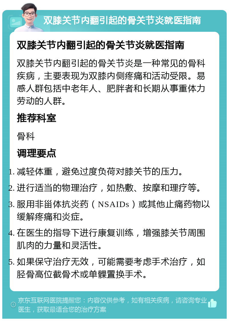 双膝关节内翻引起的骨关节炎就医指南 双膝关节内翻引起的骨关节炎就医指南 双膝关节内翻引起的骨关节炎是一种常见的骨科疾病，主要表现为双膝内侧疼痛和活动受限。易感人群包括中老年人、肥胖者和长期从事重体力劳动的人群。 推荐科室 骨科 调理要点 减轻体重，避免过度负荷对膝关节的压力。 进行适当的物理治疗，如热敷、按摩和理疗等。 服用非甾体抗炎药（NSAIDs）或其他止痛药物以缓解疼痛和炎症。 在医生的指导下进行康复训练，增强膝关节周围肌肉的力量和灵活性。 如果保守治疗无效，可能需要考虑手术治疗，如胫骨高位截骨术或单髁置换手术。