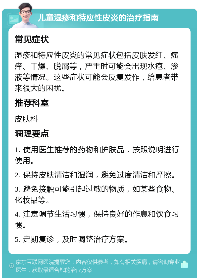 儿童湿疹和特应性皮炎的治疗指南 常见症状 湿疹和特应性皮炎的常见症状包括皮肤发红、瘙痒、干燥、脱屑等，严重时可能会出现水疱、渗液等情况。这些症状可能会反复发作，给患者带来很大的困扰。 推荐科室 皮肤科 调理要点 1. 使用医生推荐的药物和护肤品，按照说明进行使用。 2. 保持皮肤清洁和湿润，避免过度清洁和摩擦。 3. 避免接触可能引起过敏的物质，如某些食物、化妆品等。 4. 注意调节生活习惯，保持良好的作息和饮食习惯。 5. 定期复诊，及时调整治疗方案。