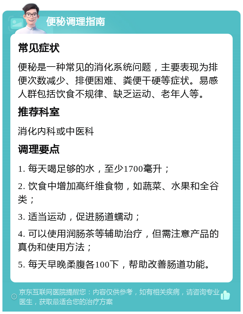 便秘调理指南 常见症状 便秘是一种常见的消化系统问题，主要表现为排便次数减少、排便困难、粪便干硬等症状。易感人群包括饮食不规律、缺乏运动、老年人等。 推荐科室 消化内科或中医科 调理要点 1. 每天喝足够的水，至少1700毫升； 2. 饮食中增加高纤维食物，如蔬菜、水果和全谷类； 3. 适当运动，促进肠道蠕动； 4. 可以使用润肠茶等辅助治疗，但需注意产品的真伪和使用方法； 5. 每天早晚柔腹各100下，帮助改善肠道功能。