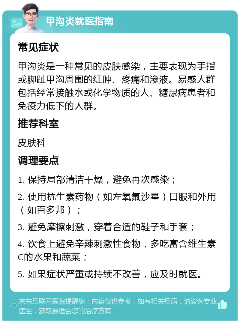 甲沟炎就医指南 常见症状 甲沟炎是一种常见的皮肤感染，主要表现为手指或脚趾甲沟周围的红肿、疼痛和渗液。易感人群包括经常接触水或化学物质的人、糖尿病患者和免疫力低下的人群。 推荐科室 皮肤科 调理要点 1. 保持局部清洁干燥，避免再次感染； 2. 使用抗生素药物（如左氧氟沙星）口服和外用（如百多邦）； 3. 避免摩擦刺激，穿着合适的鞋子和手套； 4. 饮食上避免辛辣刺激性食物，多吃富含维生素C的水果和蔬菜； 5. 如果症状严重或持续不改善，应及时就医。