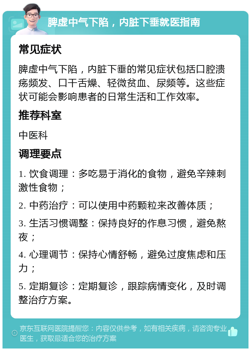 脾虚中气下陷，内脏下垂就医指南 常见症状 脾虚中气下陷，内脏下垂的常见症状包括口腔溃疡频发、口干舌燥、轻微贫血、尿频等。这些症状可能会影响患者的日常生活和工作效率。 推荐科室 中医科 调理要点 1. 饮食调理：多吃易于消化的食物，避免辛辣刺激性食物； 2. 中药治疗：可以使用中药颗粒来改善体质； 3. 生活习惯调整：保持良好的作息习惯，避免熬夜； 4. 心理调节：保持心情舒畅，避免过度焦虑和压力； 5. 定期复诊：定期复诊，跟踪病情变化，及时调整治疗方案。