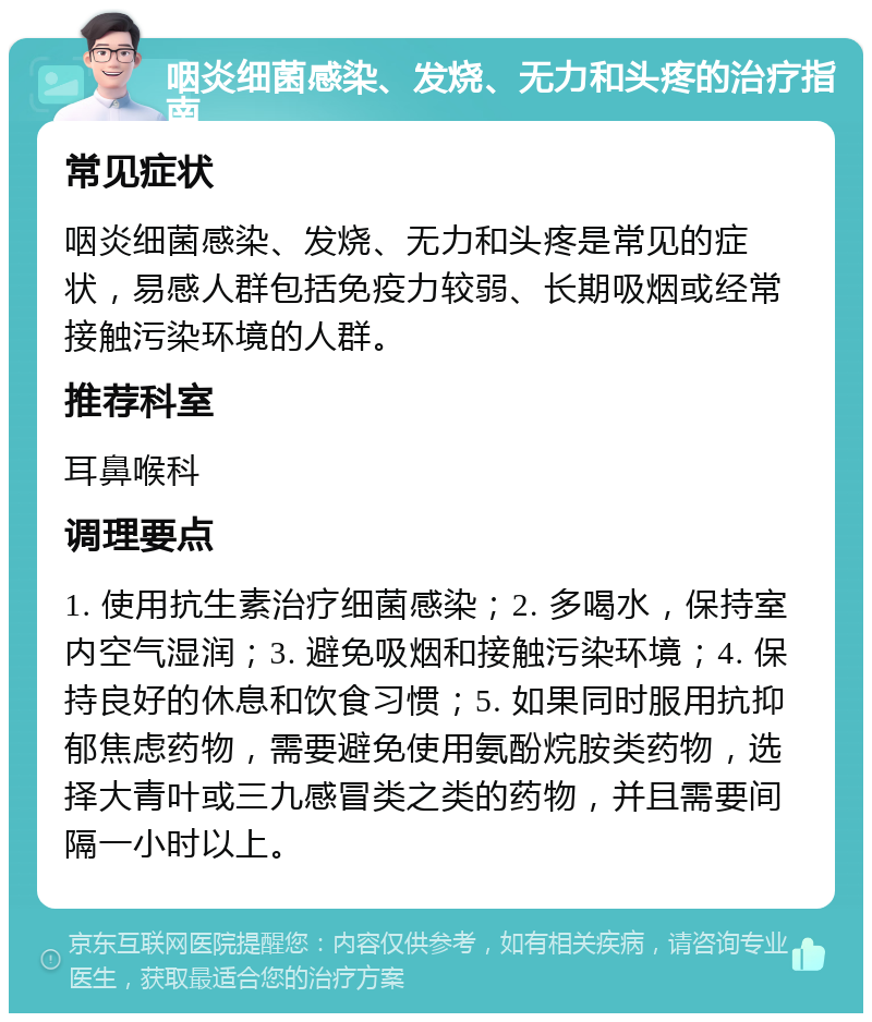 咽炎细菌感染、发烧、无力和头疼的治疗指南 常见症状 咽炎细菌感染、发烧、无力和头疼是常见的症状，易感人群包括免疫力较弱、长期吸烟或经常接触污染环境的人群。 推荐科室 耳鼻喉科 调理要点 1. 使用抗生素治疗细菌感染；2. 多喝水，保持室内空气湿润；3. 避免吸烟和接触污染环境；4. 保持良好的休息和饮食习惯；5. 如果同时服用抗抑郁焦虑药物，需要避免使用氨酚烷胺类药物，选择大青叶或三九感冒类之类的药物，并且需要间隔一小时以上。