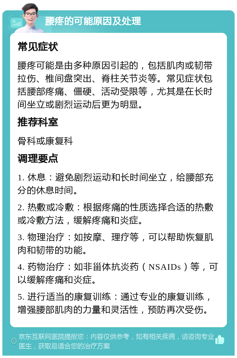 腰疼的可能原因及处理 常见症状 腰疼可能是由多种原因引起的，包括肌肉或韧带拉伤、椎间盘突出、脊柱关节炎等。常见症状包括腰部疼痛、僵硬、活动受限等，尤其是在长时间坐立或剧烈运动后更为明显。 推荐科室 骨科或康复科 调理要点 1. 休息：避免剧烈运动和长时间坐立，给腰部充分的休息时间。 2. 热敷或冷敷：根据疼痛的性质选择合适的热敷或冷敷方法，缓解疼痛和炎症。 3. 物理治疗：如按摩、理疗等，可以帮助恢复肌肉和韧带的功能。 4. 药物治疗：如非甾体抗炎药（NSAIDs）等，可以缓解疼痛和炎症。 5. 进行适当的康复训练：通过专业的康复训练，增强腰部肌肉的力量和灵活性，预防再次受伤。