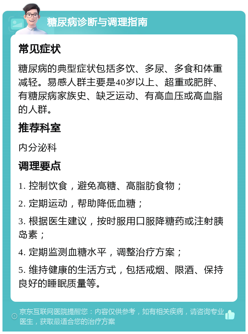 糖尿病诊断与调理指南 常见症状 糖尿病的典型症状包括多饮、多尿、多食和体重减轻。易感人群主要是40岁以上、超重或肥胖、有糖尿病家族史、缺乏运动、有高血压或高血脂的人群。 推荐科室 内分泌科 调理要点 1. 控制饮食，避免高糖、高脂肪食物； 2. 定期运动，帮助降低血糖； 3. 根据医生建议，按时服用口服降糖药或注射胰岛素； 4. 定期监测血糖水平，调整治疗方案； 5. 维持健康的生活方式，包括戒烟、限酒、保持良好的睡眠质量等。