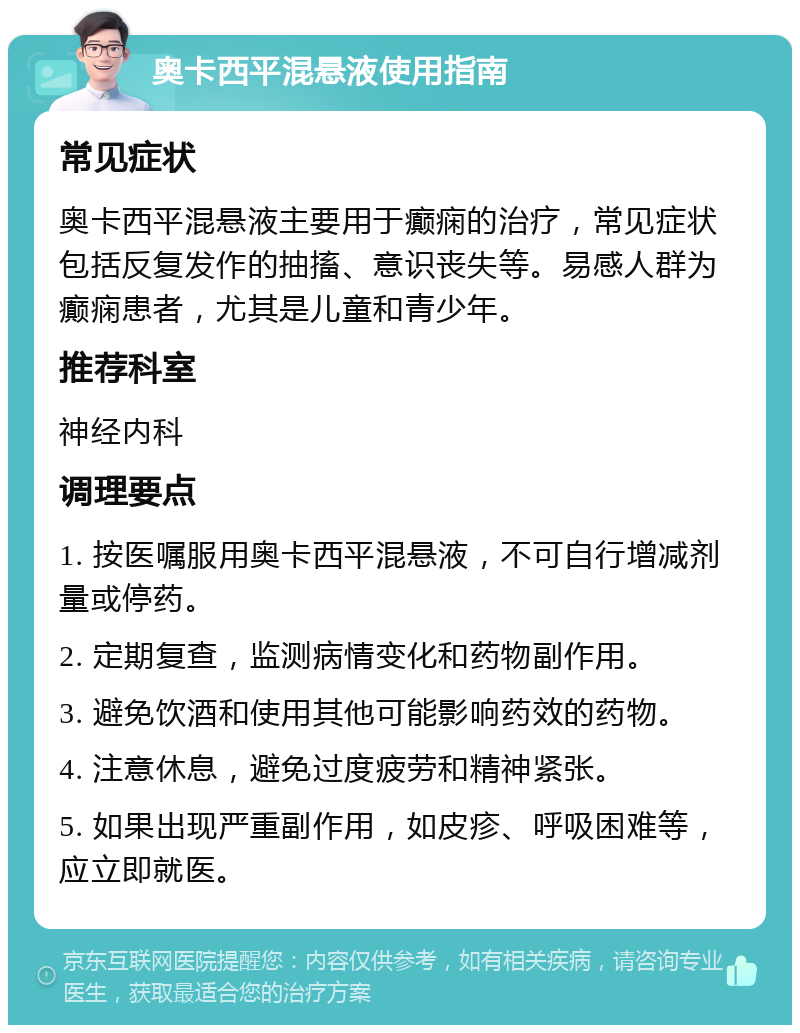 奥卡西平混悬液使用指南 常见症状 奥卡西平混悬液主要用于癫痫的治疗，常见症状包括反复发作的抽搐、意识丧失等。易感人群为癫痫患者，尤其是儿童和青少年。 推荐科室 神经内科 调理要点 1. 按医嘱服用奥卡西平混悬液，不可自行增减剂量或停药。 2. 定期复查，监测病情变化和药物副作用。 3. 避免饮酒和使用其他可能影响药效的药物。 4. 注意休息，避免过度疲劳和精神紧张。 5. 如果出现严重副作用，如皮疹、呼吸困难等，应立即就医。