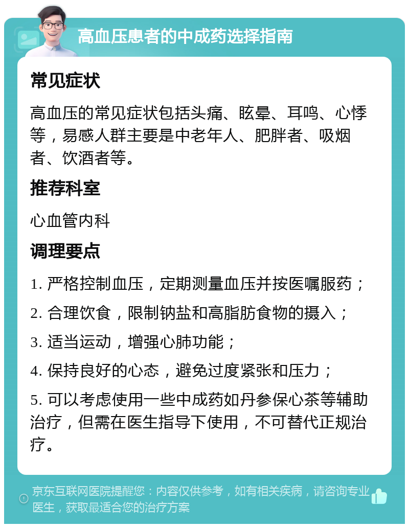 高血压患者的中成药选择指南 常见症状 高血压的常见症状包括头痛、眩晕、耳鸣、心悸等，易感人群主要是中老年人、肥胖者、吸烟者、饮酒者等。 推荐科室 心血管内科 调理要点 1. 严格控制血压，定期测量血压并按医嘱服药； 2. 合理饮食，限制钠盐和高脂肪食物的摄入； 3. 适当运动，增强心肺功能； 4. 保持良好的心态，避免过度紧张和压力； 5. 可以考虑使用一些中成药如丹参保心茶等辅助治疗，但需在医生指导下使用，不可替代正规治疗。