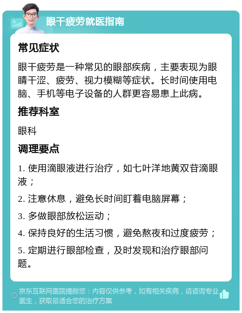 眼干疲劳就医指南 常见症状 眼干疲劳是一种常见的眼部疾病，主要表现为眼睛干涩、疲劳、视力模糊等症状。长时间使用电脑、手机等电子设备的人群更容易患上此病。 推荐科室 眼科 调理要点 1. 使用滴眼液进行治疗，如七叶洋地黄双苷滴眼液； 2. 注意休息，避免长时间盯着电脑屏幕； 3. 多做眼部放松运动； 4. 保持良好的生活习惯，避免熬夜和过度疲劳； 5. 定期进行眼部检查，及时发现和治疗眼部问题。